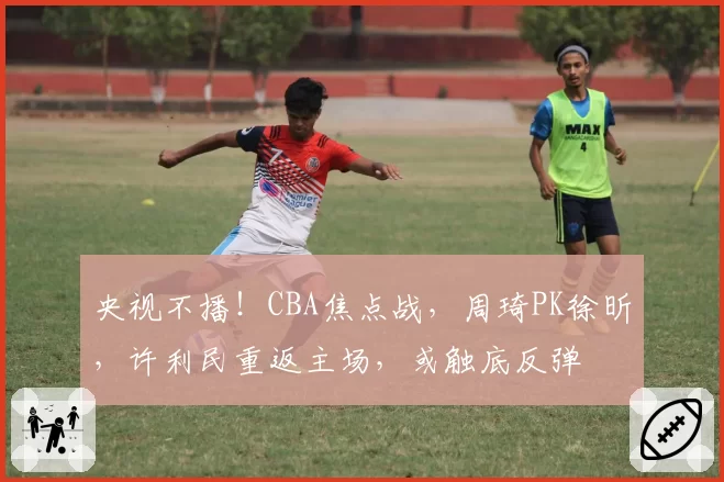 央视不播!CBA焦点战,周琦PK徐昕,许利民重返主场,或触底反弹