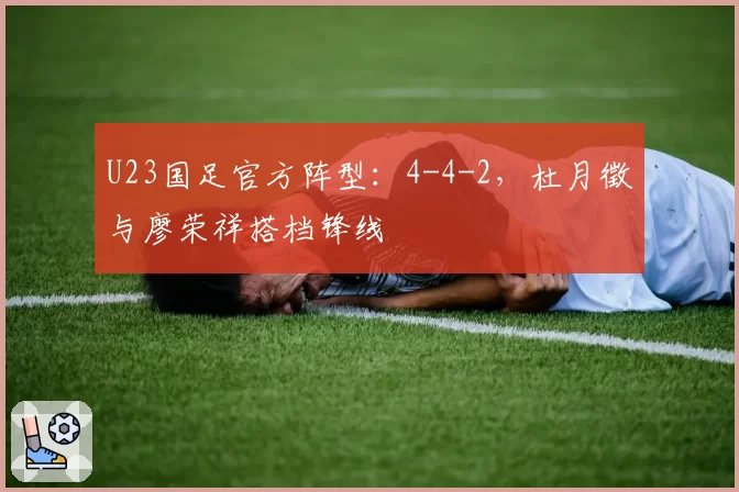 U23国足官方阵型：4-4-2，杜月徵与廖荣祥搭档锋线