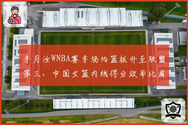 李月汝WNBA赛季场均篮板升至联盟第三，中国女篮内线得分效率比肩约内斯库