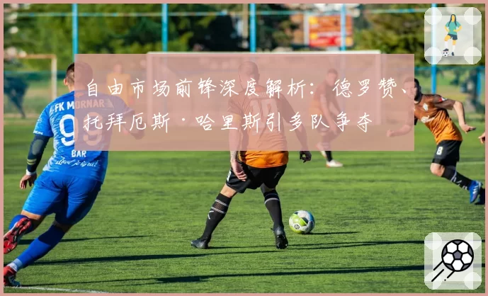 自由市场前锋深度解析:德罗赞、托拜厄斯·哈里斯引多队争夺