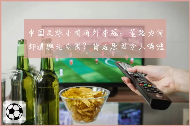 中国足球小将海外夺冠，董路为何却遭舆论合围？背后原因令人唏嘘