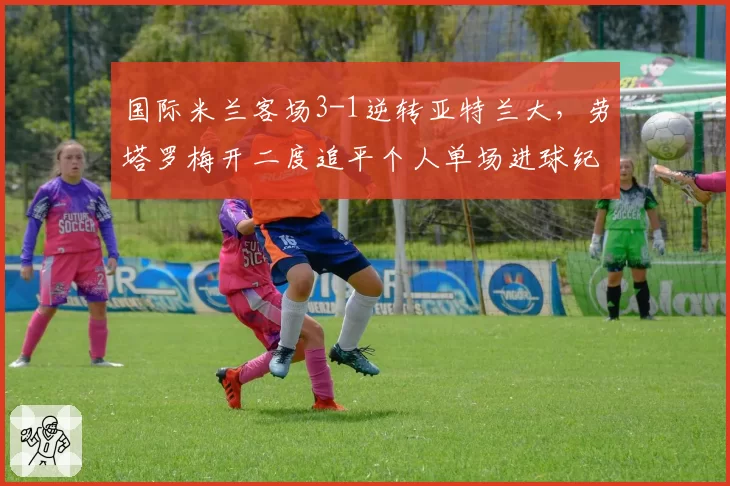 国际米兰客场3-1逆转亚特兰大，劳塔罗梅开二度追平个人单场进球纪录