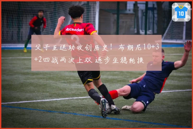 父子互送助攻创历史!布朗尼10+3+2四战两次上双 逐步坐稳轮换