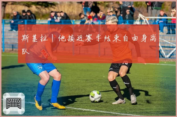 斯基拉丨他接近赛季结束自由身离队