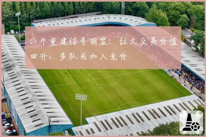 公牛重建信号明显:拉文交易价值回升,多队或加入竞价