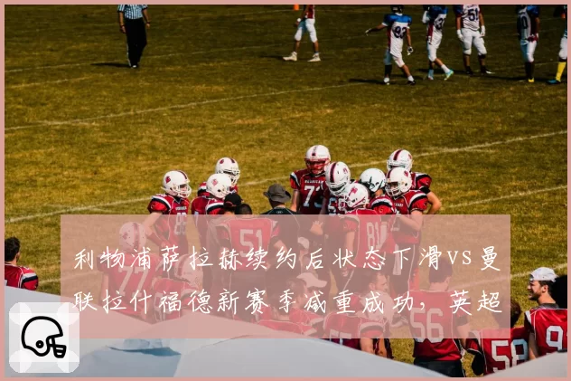 利物浦萨拉赫续约后状态下滑vs曼联拉什福德新赛季减重成功,英超边锋转型谁更高效