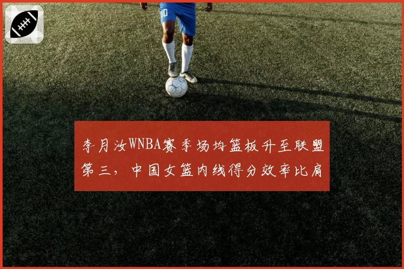 李月汝WNBA赛季场均篮板升至联盟第三，中国女篮内线得分效率比肩约内斯库