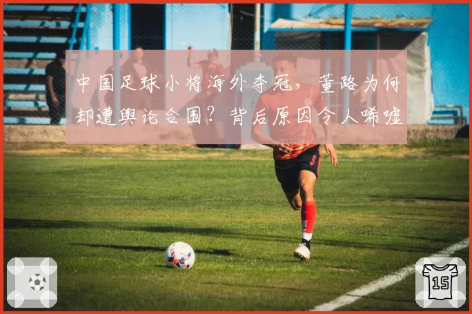 中国足球小将海外夺冠，董路为何却遭舆论合围？背后原因令人唏嘘