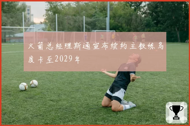 火箭总经理斯通宣布续约主教练乌度卡至2029年